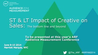 @The_ARF #ARFAM2014@The_ARF #ARFAM2014
ST & LT Impact of Creative on
Sales: The bottom line and beyond
To be presented at this year’s ARF
Audience Measurement Conference
 