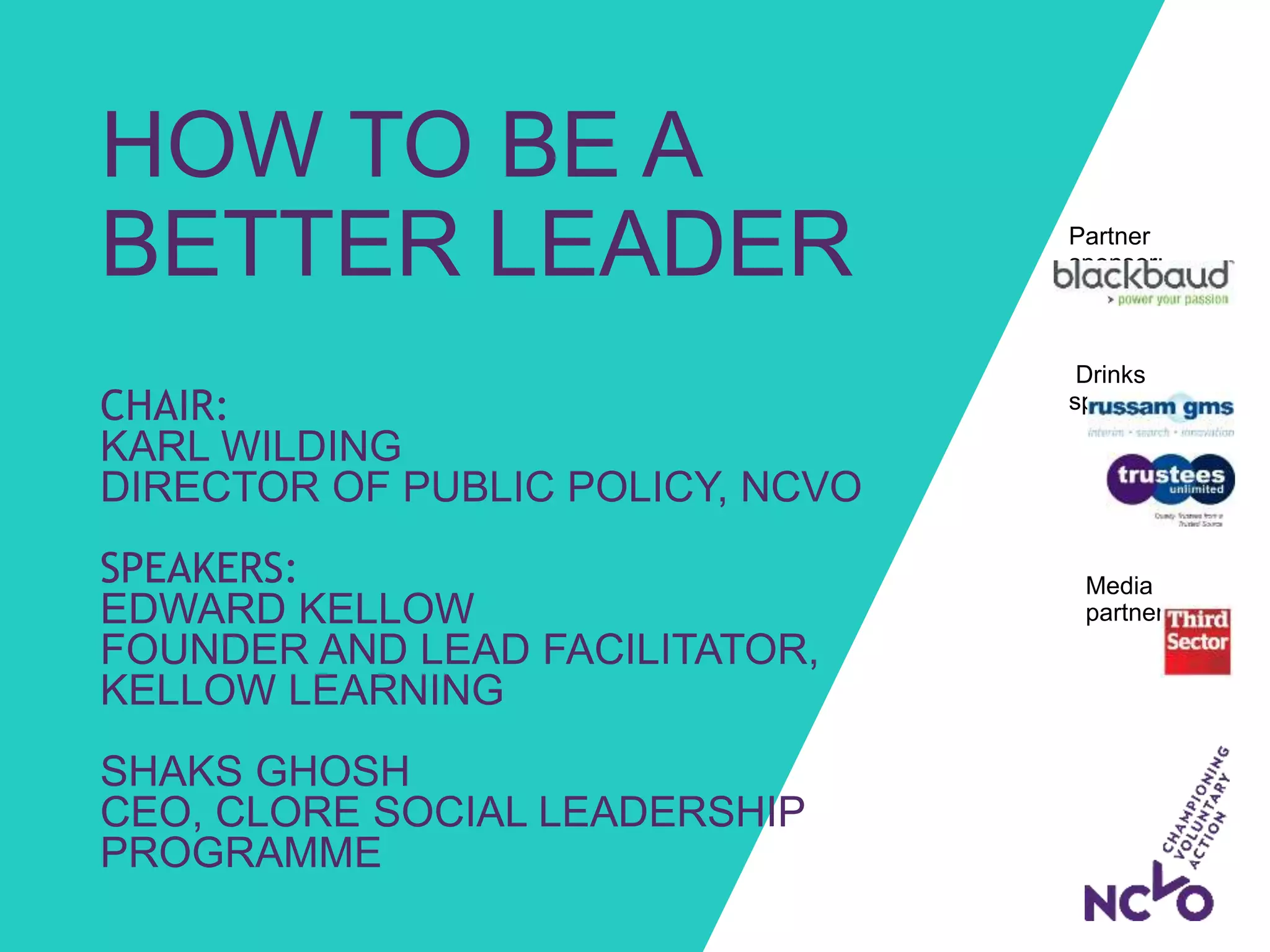 Drinks
sponsors:
HOW TO BE A
BETTER LEADER
CHAIR:
KARL WILDING
DIRECTOR OF PUBLIC POLICY, NCVO
SPEAKERS:
EDWARD KELLOW
FOUNDER AND LEAD FACILITATOR,
KELLOW LEARNING
SHAKS GHOSH
CEO, CLORE SOCIAL LEADERSHIP
PROGRAMME
Partner
sponsor:
Media
partner: