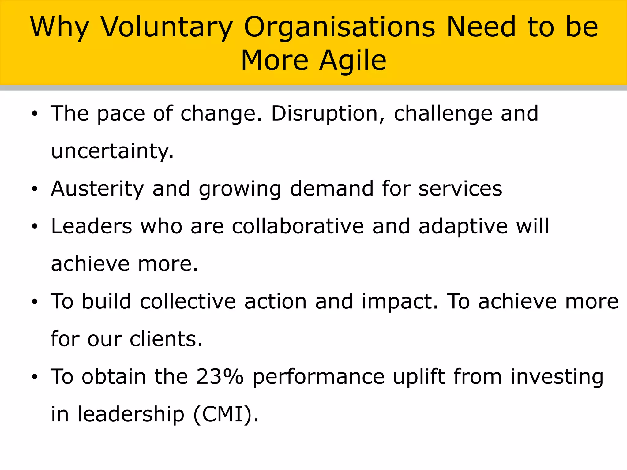 • The pace of change. Disruption, challenge and
uncertainty.
• Austerity and growing demand for services
• Leaders who are collaborative and adaptive will
achieve more.
• To build collective action and impact. To achieve more
for our clients.
• To obtain the 23% performance uplift from investing
in leadership (CMI).
Why Voluntary Organisations Need to be
More Agile