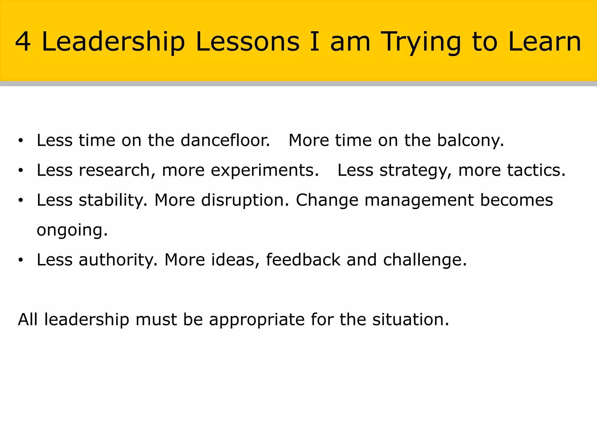 • Less time on the dancefloor. More time on the balcony.
• Less research, more experiments. Less strategy, more tactics.
• Less stability. More disruption. Change management becomes
ongoing.
• Less authority. More ideas, feedback and challenge.
All leadership must be appropriate for the situation.
4 Leadership Lessons I am Trying to Learn