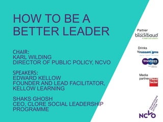 Drinks
sponsors:
HOW TO BE A
BETTER LEADER
CHAIR:
KARL WILDING
DIRECTOR OF PUBLIC POLICY, NCVO
SPEAKERS:
EDWARD KELLOW
FOUNDER AND LEAD FACILITATOR,
KELLOW LEARNING
SHAKS GHOSH
CEO, CLORE SOCIAL LEADERSHIP
PROGRAMME
Partner
sponsor:
Media
partner:
 