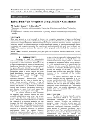 M. Senthil Kumar et al Int. Journal of Engineering Research and Applications
ISSN : 2248-9622, Vol. 4, Issue 1( Version 1), January 2014, pp.221-226

RESEARCH ARTICLE

www.ijera.com

OPEN ACCESS

Robust Palm Vein Recognition Using LMKNCN Classification
M. Senthil Kumar*, R. Gayathri**
*(Department of Electronics and Communication Engineering, Sri Venkateswara College of Engineering,
Chennai)
** (Department of Electronics and Communication Engineering, Sri Venkateswara College of Engineering,
Chennai)

ABSTRACT
This paper presents a novel approach to improve the recognition percentage of palm-vascular-based
authentication systems presented in the literature. The proposed method efficiently accommodates the rotational,
translational changes and potential deformations by encoding the orientation preserving features. The proposed
palm-vein approach is compared with other existing methods and obtained an improved performance in both
verification and recognition scenarios. The experimental results obtained in this work based on PolyU and
CASIA Vein databases conforms the superiority of the proposed method in both the recognition and
verification.
Index Terms—Biometrics, multispectral palm- print, palm-vein recognition, personal authentication, vascular
biometrics.

I.

INTRODUCTION

Biometrics is used for authentication
and access control. It is also used to identify person‟s
in-group that is under surveillance. Biometrics is the
science of establishing the identity of an individual
based on the physical or behavioral characteristics of
the person. Biometric identifiers are classified as
physiological versus behavioral characteristics. More
conventional means of access controls are tokenbased identification systems, such as a driver's
license or
passport,
and
knowledge
based
authentication
systems,
such
as
a password or personal
authentication
number.
Personal palms are very easy for imaging and by
proper feature extraction techniques variety of
information can be revealed [1]. Therefore, palmprint
research has invited a lot of attention for access and
forensic usage. However, the palmprint biometric is
also disposed to sensor level spoof attacks like
fingerprint, face, iris recognition methods [2].
The extrinsic features are more vulnerable
for spoofing; these extrinsic features are easily
accessible which leads to some privacy and security
concerns. On the other hand, intrinsic biometrics
(veins, DNA) requires more efforts to acquire without
the knowledge of an individual. However, it is very
important that high collectability of the biometric
traits from the users must be taken using biometrics
device. In this context, palm vein biometric system
emerged as a promising alternative for personal
authentication. Palm vein pattern biometric
technology is a promising feature for use in forensic
and access control applications. Palm vein biometric
www.ijera.com

system is relatively new and is in the process of being
continuously refined and developed. Palm vein
authentication uses the unique patterns of palm veins
to authenticate personals at a high level of accuracy
[3], [4]. It has the advantage of the high efficiency but
at the same time also ensures that the crucial identity
information is unrevealed, therefore providing higher
privacy and security for the user [5] - [10]. In
personal palm different skin layers have different
responses to the wavelength of the incident
illumination.
The optical penetration depth for nearinfrared imaging at 850 nm is estimated to be 3.57
mm and such illumination has shown to offer higher
contrast for the veins while capturing an image.
Therefore, the low-cost palm-vein imaging devices
employing infrared illumination and a conventionimaging sensor can acquire subcutaneous vein
patterns from the presented palms for secured
personal authentication.
RELATED WORK
The palm-vein imaging typically requires
infrared illumination which is one module of
multispectral illumination for the multispectral
palmprint imaging. Therefore, the multispectral
palmprint images inherently acquire palm-vein
details. However, as compared to the bispectral
approaches, multispectral approaches commence a
major amount of additional calculations which
increases the cost. There are different methods that
have been proposed in the literature for personal
authentication using palm-vein images. The
approaches can be broadly categorized in two
221 | P a g e

 
