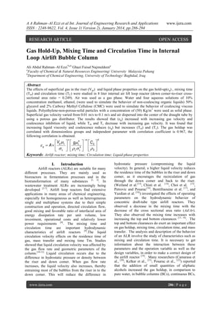 A A Rahman–Al Ezzi et al Int. Journal of Engineering Research and Applications
ISSN : 2248-9622, Vol. 4, Issue 1( Version 2), January 2014, pp.286-294

RESEARCH ARTICLE

www.ijera.com

OPEN ACCESS

Gas Hold-Up, Mixing Time and Circulation Time in Internal
Loop Airlift Bubble Column
Ali Abdul Rahman–Al Ezzi*a,b Ghazi Faisal Najmuldeena
a
Faculty of Chemical & Natural Resources Engineering/ University Malaysia Pahang
b
Department of Chemical Engineering, University of Technology/ Baghdad, Iraq

Abstract
The effects of superficial gas in the riser (V gr) and liquid phase properties on the gas hold-up(ɛg) , mixing time
(Tm) and circulation time (T C) were studied in 8 liter internal air lift loop reactor (down comer-to-riser crosssectional area ratio = 0.249). Air was used as a gas phase. Water and four aqueous solutions of 10%
concentration methanol, ethanol, (were used to simulate the behavior of non-coalescing organic liquids) 50%
glycerol and 2% Carboxy Methyl Cellulose (CMC) were used to simulate the behavior of coalescing viscous
liquids. Polyethylene-non-porous-solid particles with a concentration of (50) Kg/m3 were used as solid phase.
Superficial gas velocity varied from 0.01 m/s to 0.1 m/s and air dispersed into the center of the draught tube by
using a porous gas distributor. The results showed that (εg) increased with increasing gas velocity and
coalescence inhibition of liquid, while T m and Tc decrease with increasing gas velocity. It was found that
increasing liquid viscosity and coalescence reduces (ε g) but increases (Tm) and (Tc). The gas holdup was
correlated with dimensionless groups and independent parameter with correlation coefficient is 0.967, the
following correlation is obtained.
n

m

K

V    g 4   C 
g  A  g L   L3   S 
  L    L L    S 
Keywords: Airlift reactor; mixing time; Circulation time; Liquid-phase properties
I.

Introduction

Airlift reactors (ALRs) are suitable for many
different processes. They are mainly used as
bioreactors in fermentation processes and in the
biotransformation of many substances [1, 2]. In
wastewater treatment ALRs are increasingly being
developed [3-7]. Airlift loop reactors find extensive
applications in many areas of chemical engineering,
especially for homogeneous as well as heterogeneous
single and multiphase systems due to their simple
construction and operation, directed circulation flow,
good mixing and favorable ratio of interfacial area of
energy dissipation rate per unit volume, low
investment, operational costs and relatively lower
power requirements [8]. The mixing time and
circulation time are important hydrodynamic
characteristics of airlift reactors [9].The liquid
circulation velocity effects on the residence time of
gas, mass transfer and mixing time Tm. Studies
showed that liquid circulation velocity was affected by
the gas flow rate and geometric parameters of the
column.[10-12] Liquid circulation occurs due to the
difference in hydrostatic pressure or density between
the riser and down comer. When gas flow rate
increases, the liquid velocity also increases, thereby
entraining most of the bubbles from the riser in to the
down comer. This will reduce the difference in
www.ijera.com

hydrostatic pressure (compromising the liquid
velocity). In general, a higher liquid velocity reduces
the residence time of the bubbles in the riser and down
comer, as it encourages the recirculation of gas
through the down comer and back to the riser.
(Weiland et al.[13], Chisti et al. [14], Choi et al. [15],
Petrovic and Posarac[16], Bentifraouine et al. [17], and
Yazdian et al. [18]) investigated the effects of operating
parameters on the hydrodynamic behavior of
concentric draft-tube type airlift reactors. They
observed a decrease in the mixing time with the
decrease of the cross sectional area ratio (Ad/Ar).
They also observed the mixing time increases with
increasing the top and bottom clearances [13, 18]. The
top and bottom clearances do exert an important effect
on gas holdup, mixing time, circulation time, and mass
transfer. The analysis and description of the behavior
of an ALR involve the study of characteristics such as
mixing and circulation time. It is necessary to get
information about the interaction between these
parameters and the operation variable as well as the
design variables, in order to make a correct design of
the airlift reactor [19]. Many researchers (Camarasa et
al., [20]; Kelkar et al., [21]; Posarac et al., [22]) reported
that the addition of small quantities of aliphatic
alcohols increased the gas holdup, in comparison to
pure water, in bubble columns (BCs), continuous BCs,
286 | P a g e

 