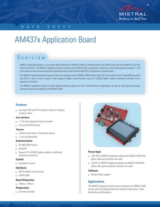 D A T A S H E E T
AM437x Application Board
AM437x Application Board is a four layer Add-on Module for AM437x PoM from Mistral built for the ARM-Cortex A9 Sitara AM437x SoC from
Texas Instruments. The AM437x Application Board interfaces with PoM through its expansion connectors and provides general purpose 7” LCD
withcapacitivetouchscreenalongwithkeypadandsensorslikeAmbientlight(ALS),Temperature,Accelerometer.
The AM437x Application Board supports Industrial interfaces such as RS485, CAN/Profibus, Ether CAT, Dual motor control, Endat/eQEP encoders
and ADC for motor current sensing. It also supports ZigBee communication using TI’s CC2530 ZigBee module interfaced externally via its
expansionconnectors.
The AM437x Application Board provides flexible powering options for both Industrial/Home Applications as well as other general purpose
interfaceswhichareavailableviatheAM437xPoM.
O v e r v i e w
Features
:
:
:
:
:
:
:
:
:
:
:
:
:
Four-layer PCB with FR-4 dielectric material, thickness
of about 1.6mm
User Interface
7” LCD with Capacitive Touch Controller
LED and KEYPAD buttons
Sensors
Ambient Light Sensor, Temperature Sensor
3- axis Accelerometer
Communication
RS-485/CAN/Profibus
EtherCAT
Supports TI’s CC2530 ZigBee module via additional
Expansion Connectors
Control
Dual Motor Control
Interfaces
ADC for Motor Current Sense
EnDAT/eQEP
Board Dimension
190mm x 165mm
Temperature
Commercial Grade
Power Input
+24V DC for AM437x Application Board and AM437x PoM RevB
(when industrial interfaces are used)
+5V DC for AM437x Application Board and AM437x PoM RevB
(when other general purpose interfaces are used)
Software
Android KitKat support
The AM437x Application Board when connected with AM437x PoM
can be used for building products for Industrial Automation, Home
Automation and Biometrics.
:
:
:
Applications
 