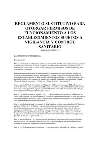 REGLAMENTO SUSTITUTIVO PARA
OTORGAR PERMISOS DE
FUNCIONAMIENTO A LOS
ESTABLECIMIENTOS SUJETOS A
VIGILANCIA Y CONTROL
SANITARIO
(Acuerdo No. 00004712)
LA MINISTRA DE SALUD PÚBLICA
Considerando:
Que; la Constitución de la República del Ecuador manda: “Art. 32.- La salud es un derecho que garantiza
el Estado, cuya realización se vincula al ejercicio de otros derechos, entre ellos el derecho al agua, la
alimentación, la educación, la cultura física, el trabajo, la seguridad social, los ambientes sanos y otros
que sustenten el buen vivir.
El Estado garantizará este derecho mediante políticas económicas, sociales, culturales, educativas y
ambientales; y el acceso permanente, oportuno y sin exclusión a programas, acciones y servicios de
promoción y atención integral de salud, salud sexual y salud reproductiva. La prestación de los servicios
de salud se regirá por los principios de equidad, universalidad, solidaridad, interculturalidad, calidad,
eficiencia, eficacia, precaución y bioética, con enfoque de género y generacional.”;
Que; el artículo 361 de la Constitución de la República del Ecuador ordena que: “El Estado ejercerá la
rectoría del sistema a través de la Autoridad Sanitaria Nacional, será responsable de formular la política
nacional de salud , y normará, regulará y controlará todas las actividades relacionadas con la salud, así
como el funcionamiento de las entidades del sector.”;
Que; la Ley Orgánica de Salud dispone: “Art. 4.- La Autoridad Sanitaria Nacional es el Ministerio de
Salud Pública, entidad a la que corresponde el ejercicio de las funciones de rectoría en salud; así como la
responsabilidad de la aplicación, control y vigilancia del cumplimiento de esta Ley; y, las normas que
dicte para su plena vigencia serán obligatorias.”;
Que; el artículo 6 de la citada Ley orgánica de Salud establece entre las responsabilidades del Ministerio
de Salud Pública: “(…) 18. Regular y realizar el control sanitario de la producción, importación,
distribución, almacenamiento, transporte, comercialización, dispensación y expendio de alimentos
procesados, medicamentos y otros productos para uso y consumo humano; así como los sistemas y
procedimientos que garanticen su inocuidad, seguridad y calidad; (…); 30. Dictar, en su ámbito de
competencia, las normas sanitarias para el funcionamiento de los locales y establecimientos públicos y
privados de atención a la población (…);
Que; el artículo 130 de la Ley Orgánica de Salud prescribe que los establecimientos sujetos a control
sanitario para su funcionamiento deberán contar con el permiso otorgado por la Autoridad Sanitaria
Nacional, el mismo que tendrá vigencia de un año calendario;
Que; la Ley Orgánica de Salud en el artículo 132 preceptúa que las actividades de vigilancia y control
 