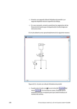 108 © Festo Didactic GmbH & Co. KG • Art Systems GmbH • FluidSIM
→ Arrastre una segunda válvula limitadora de presión y un
segundo depósito hacia la superficie de dibujo.
→ En caso necesario, arrastre y posicione los segmentos de las
líneas de tal manera que el esquema del circuito tenga una
estructura clara.
El circuito debería verse aproximadamente de la siguiente manera:
Figura 8/12: circuito con válvula limitadora de presión
→ Guarde este circuito con (o con la función Guardar del
menú Archivo ). Si el archivo es nuevo, FluidSIM abrirá
automáticamente un espacio para que usted introduzca el
nombre del archivo.
 