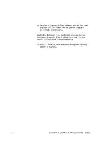 118 © Festo Didactic GmbH & Co. KG • Art Systems GmbH • FluidSIM
→ Desplace el diagrama de fases hacia una posición libre en el
circuito y con la función de arrastrar y soltar, coloque el
amperímetro en el diagrama.
Se abrirá un diálogo en el que pueden seleccionarse diversas
magnitudes de estados de especial interés. En este caso nos
interesa la intensidad de la corriente eléctrica.
→ Inicie la simulación, varíe la resistencia del potenciómetro y
observe el diagrama.
 