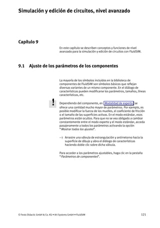 Simulación y edición de circuitos, nivel avanzado
© Festo Didactic GmbH & Co. KG • Art Systems GmbH • FluidSIM 121
Capítulo 9
9. Simulación y edición de circuitos, nivel avanzado
En este capítulo se describen conceptos y funciones de nivel
avanzado para la simulación y edición de circuitos con FluidSIM.
9.1 Ajuste de los parámetros de los componentes
La mayoría de los símbolos incluidos en la biblioteca de
componentes de FluidSIM son símbolos básicos que reflejan
diversas variantes de un mismo componente. En el diálogo de
características pueden modificarse los parámetros, tamaños, líneas
características, etc.
Dependiendo del componente, en Modalidad de experto se
ofrece una cantidad mucho mayor de parámetros. Por ejemplo, es
posible modificar la fuerza de los muelles, el coeficiente de fricción
o el tamaño de las superficies activas. En el modo estándar, esos
parámetros están ocultos. Para que no se vea obligado a cambiar
constantemente entre el modo experto y el modo estándar, acceda
pasajeramente a todos los parámetros activando la opción
“Mostrar todos los ajustes”.
→ Arrastre una válvula de estrangulación y antirretorno hacia la
superficie de dibujo y abra el diálogo de características
haciendo doble clic sobre dicha válvula.
Para acceder a los parámetros ajustables, haga clic en la pestaña
“Parámetros de componentes”.
 