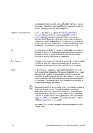 124 © Festo Didactic GmbH & Co. KG • Art Systems GmbH • FluidSIM
cuenta que ese nombre debe ser inconfundible y único en toda la
página y en todo el proyecto. FluidSIM emite una advertencia si el
nombre que usted pretende utilizar ya existe.
Según se describe en el capítulo Modificar parámetros de
componentes durante la simulación, es posible modificar
numerosos parámetros mientras se ejecuta una simulación.
Además, FluidSIM permite adicionalmente controlar parámetros
mediante un mando de videojuegos (por ejemplo, el mando Xbox
de Microsoft). Esta opción es práctica si deben modificarse varios
parámetros a la vez durante la ejecución de una simulación.
Con esta opción se define el eje que se utilizará para controlar los
parámetros durante la simulación. Para realizar una asignación,
basta hacer clic en el campo y confirmar el eje del controlador.
FluidSIM se encarga de registrar el eje elegido.
Este valor determina a partir de qué desviación del eje de control se
emitirá una señal. De esta manera se evita que se produzcan
cambios no deseados al más mínimo movimiento de los dedos.
En determinados casos usted querrá controlar solamente ciertos
sectores con el controlador de videojuegos. Especialmente porque
los mandos de este tipo de unidades de control recuperan de
inmediato su posición cero al soltarlos. Recurriendo a la recta que
aparece en la pantalla, usted puede determinar interactivamente
cuál debe ser la relación entre las posiciones de los mandos de la
unidad de control y los parámetros.
No se puede modificar la asignación de los mandos a las variables
de simulación que procesa FluidSIM (posiciones del émbolo,
velocidades, presiones, flujos de corriente, etc.); únicamente se
tiene acceso de lectura a dichas atribuciones, pero no de edición.
Tampoco es posible modificar la asignación de estas variables en
diagramas GRAFCET. FluidSIM emite una advertencia si se intenta
modificar una variable de simulación.
Por lo tanto, las variables únicamente admiten la definición de un
nombre (alias).
Atribución de controlador
Eje
Zona muerta
Rango
 