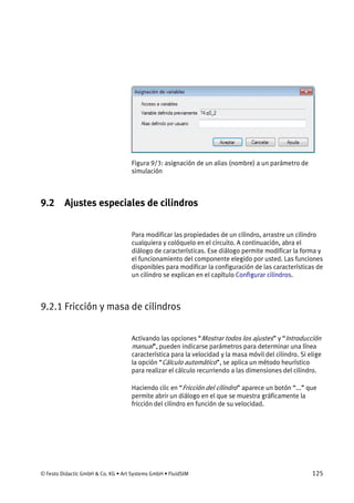 © Festo Didactic GmbH & Co. KG • Art Systems GmbH • FluidSIM 125
Figura 9/3: asignación de un alias (nombre) a un parámetro de
simulación
9.2 Ajustes especiales de cilindros
Para modificar las propiedades de un cilindro, arrastre un cilindro
cualquiera y colóquelo en el circuito. A continuación, abra el
diálogo de características. Ese diálogo permite modificar la forma y
el funcionamiento del componente elegido por usted. Las funciones
disponibles para modificar la configuración de las características de
un cilindro se explican en el capítulo Configurar cilindros.
9.2.1 Fricción y masa de cilindros
Activando las opciones “Mostrar todos los ajustes” y “Introducción
manual”, pueden indicarse parámetros para determinar una línea
característica para la velocidad y la masa móvil del cilindro. Si elige
la opción “Cálculo automático”, se aplica un método heurístico
para realizar el cálculo recurriendo a las dimensiones del cilindro.
Haciendo clic en “Fricción del cilindro” aparece un botón “...” que
permite abrir un diálogo en el que se muestra gráficamente la
fricción del cilindro en función de su velocidad.
 