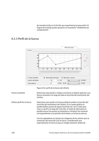 128 © Festo Didactic GmbH & Co. KG • Art Systems GmbH • FluidSIM
de montaje incide en la fricción que experimenta la masa móvil. El
ángulo de montaje puede ajustarse en la pestaña “Parámetros de
componentes”.
9.2.3 Perfil de la fuerza
Figura 9/6: perfil de la fuerza del cilindro
Seleccione esta opción e indique una fuerza si deberá aplicarse una
fuerza constante a lo largo de todo el recorrido del movimiento del
cilindro.
Seleccione esta opción si la fuerza deberá cambiar en función del
recorrido del movimiento del cilindro. En el campo gráfico es
posible definir puntos de apoyo haciendo clic con el ratón para
crear un perfil a lo largo del recorrido. A modo de alternativa es
posible marcar los puntos ya existentes e introducir los números
correspondientes a la posición del émbolo y a la fuerza externa.
Con los reguladores se ajustan los márgenes de los valores que se
mostrarán del recorrido y de la fuerza. Considerando que
especialmente la fuerza ocupa un margen bastante amplio de
Fuerza constante
Utilizar perfil de la fuerza
 