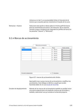 © Festo Didactic GmbH & Co. KG • Art Systems GmbH • FluidSIM 129
números en el eje Y, es recomendable limitar el intervalo de tal
manera que se pueda apreciar claramente el trazado de la curva.
Seleccione esta opción si desea aplicar el mismo perfil de fuerza
para los movimientos de avance y de retroceso. De lo contrario,
cancele el aspa e introduzca por separado los perfiles de fuerza en
las pestañas “Avance” y “Retroceso”.
9.2.4 Marcas de accionamiento
Figura 9/7: marcas de accionamiento del cilindro
Aquí podrá crear nuevas marcas de accionamiento o modificar las
ya existentes. Este diálogo es idéntico a aquél que se abre
haciendo doble clic en una escala de recorrido
Además de las marcas de accionamiento también es posible incluir
una marca especial para una medición continua de recorridos o,
también, seleccionar una ya incluida en la lista del proyecto.
Retroceso = Avance
Encoder de desplazamiento
 