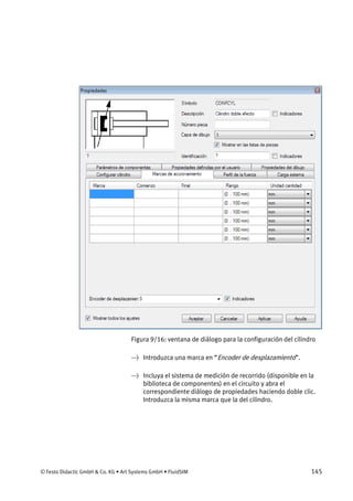 © Festo Didactic GmbH & Co. KG • Art Systems GmbH • FluidSIM 145
Figura 9/16: ventana de diálogo para la configuración del cilindro
→ Introduzca una marca en “Encoder de desplazamiento”.
→ Incluya el sistema de medición de recorrido (disponible en la
biblioteca de componentes) en el circuito y abra el
correspondiente diálogo de propiedades haciendo doble clic.
Introduzca la misma marca que la del cilindro.
 