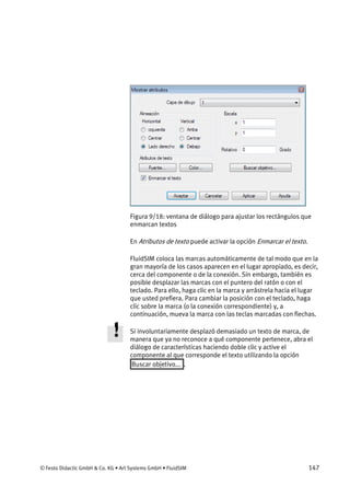 © Festo Didactic GmbH & Co. KG • Art Systems GmbH • FluidSIM 147
Figura 9/18: ventana de diálogo para ajustar los rectángulos que
enmarcan textos
En Atributos de texto puede activar la opción Enmarcar el texto.
FluidSIM coloca las marcas automáticamente de tal modo que en la
gran mayoría de los casos aparecen en el lugar apropiado, es decir,
cerca del componente o de la conexión. Sin embargo, también es
posible desplazar las marcas con el puntero del ratón o con el
teclado. Para ello, haga clic en la marca y arrástrela hacia el lugar
que usted prefiera. Para cambiar la posición con el teclado, haga
clic sobre la marca (o la conexión correspondiente) y, a
continuación, mueva la marca con las teclas marcadas con flechas.
Si involuntariamente desplazó demasiado un texto de marca, de
manera que ya no reconoce a qué componente pertenece, abra el
diálogo de características haciendo doble clic y active el
componente al que corresponde el texto utilizando la opción
Buscar objetivo... .
 