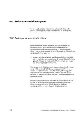 148 © Festo Didactic GmbH & Co. KG • Art Systems GmbH • FluidSIM
9.8 Accionamiento de interruptores
En este capítulo se describe cómo se utilizan cilindros, relés,
presión e interruptores para el accionamiento de interruptores.
9.8.1 Accionamiento mediante cilindro
Con el émbolo del cilindro pueden accionarse detectores de
posiciones finales, sensores de proximidad y válvulas de
accionamiento mecánico. En primer lugar es necesario que el
cilindro cuente con una escala de recorrido para el posicionamiento
correcto de los interruptores.
→ Arrastre un cilindro hacia la superficie de dibujo y haga doble
clic en el cilindro para abrir el menú de características. Active la
pestaña “Marcas de accionamiento” e introduzca una marca,
así como una posición inicial y final.
Una vez que cerró el diálogo, aparece automáticamente la escala
de recorrido encima del cilindro. La escala de recorrido de un
cilindro puede desplazarse hacia otro cilindro, o bien se puede
copiar y colocarla sobre otro cilindro. Una vez que la escala de
recorrido se acerca a un cilindro, se coloca automáticamente en la
posición correcta.
La posición correcta de la escala depende del tipo de cilindro. Las
escalas de recorrido pueden colocarse encima del cuerpo del
cilindro, delante del cuerpo del cilindro (junto al vástago
extendido), o bien en ambos lugares simultáneamente.
 