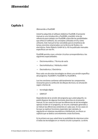 ¡Bienvenido!
© Festo Didactic GmbH & Co. KG • Art Systems GmbH • FluidSIM 15
Capítulo 1
1. ¡Bienvenido!
¡Bienvenido a FluidSIM!
Usted ha adquirido el software didáctico FluidSIM. El presente
manual es una introducción a FluidSIM, y también sirve de
referencia para trabajar con FluidSIM y describe las posibilidades
que ofrece el software, los conceptos utilizados en él y cómo
utilizarlo. Este manual no fue concebido para la enseñanza de
temas concretos relacionados con la técnica de fluidos o la
electrónica. Festo Didactic GmbH & Co. KG ha publicado manuales
específicos con ese fin.
FluidSIM permite crear y simular circuitos correspondientes a las
siguientes especialidades:
— Electroneumática / Técnica de vacío
— Electrohidráulica / Hidráulica móvil
— Electrotécnica / Electrónica
Para cada una de estas tecnologías se ofrece una versión específica
del programa: FluidSIM-P, FluidSIM-H y FluidSIM-E.
Las tres versiones contienen adicionalmente los componentes
necesarios para la confección de dibujos técnicos y la simulación
según criterios de
— tecnología digital
— GRAFCET
Dependiendo de la versión del programa que usted adquirió, no
podrá disponer de algunas funciones descritas en el presente
manual. En los casos en los que las diferencias de las tecnologías
apenas inciden en el programa, se recurre a ejemplos generales y
se indican las diferencias existentes en cada caso. En los casos en
los que se explican funciones especiales (por ejemplo, la
regulación en sistemas neumáticos o hidráulicos), se ofrece un
capítulo que se dedica concretamente a esas funciones.
Es la primera vez que usted tiene la posibilidad de relacionar entre
sí todas las tecnologías en un mismo circuito o proyecto. Lo dicho
 