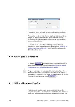 154 © Festo Didactic GmbH & Co. KG • Art Systems GmbH • FluidSIM
Figura 9/25: ajuste del grado de apertura durante la simulación
Para realizar un ajuste fino, algunos reguladores disponen de un
margen de regulación modificable. Pero también es posible
introducir directamente un valor numérico en el campo previsto
para introducir valores.
La mayoría de los parámetros también pueden controlarse
mediante un mando para videojuegos. En el capítulo Ajuste de los
parámetros de los componentes se ofrecen informaciones más
detalladas al respecto.
9.10 Ajustes para la simulación
En el menú Opciones... pueden ajustarse parámetros básicos y
diversas opciones para la simulación en Simulación, Parámetros
complementarios, Propiedades del fluido y Sonido.
Tenga en cuenta que estos ajustes únicamente se utilizan si no se
definieron antes otros ajustes en las características de la página o
del proyecto. Las páginas y los proyectos nuevos tienen los ajustes
estándar introducidos en el menú Opciones... .
9.11 Utilizar el hardware EasyPort
FluidSIM puede establecer una comunicación directa con los
EasyPort conectados a las conexiones serie del PC. Para ello no son
necesarios controladores adicionales o programas auxiliares. Sin
 
