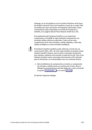 © Festo Didactic GmbH & Co. KG • Art Systems GmbH • FluidSIM 155
embargo, en la actualidad ya casi no existen interfaces serie fuera
del ámbito industrial. Para usar EasyPort a través de un cable USB
es posible que sean necesarios controladores adicionales. Estos
controladores están disponibles en el DVD de instalación y,
también, en la página web de Festo Didactic GmbH & Co. KG.
El acoplamiento del hardware EasyPort y sus respectivos
componentes a FluidSIM se logra mediante componentes con
entradas/salidas eléctricas especiales. Cada uno de estos
componentes tiene ocho entradas y salidas digitales, o bien dos
salidas analógicas y cuatro entradas analógicas.
El hardware EasyPort también puede utilizarse a través de una
comunicación DDE u OPC. De este modo también es posible activar
módulos EasyPort lejanos, que no están conectados localmente
(por ejemplo, mediante una conexión a través de la red). Pero si los
módulos EasyPort están conectados directamente al PC utilizado
para la simulación, es recomendable crear una conexión directa.
→ Abra la biblioteca de componentes y arrastre un componente
de entradas y salidas hacia una ventana de circuito. Abra el
diálogo de características haciendo doble clic, o bien activando
la opción Propiedades... en el menú Edición .
Se abrirá el siguiente diálogo:
 
