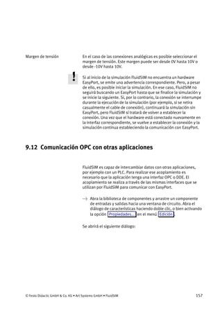 © Festo Didactic GmbH & Co. KG • Art Systems GmbH • FluidSIM 157
En el caso de las conexiones analógicas es posible seleccionar el
margen de tensión. Este margen puede ser desde 0V hasta 10V o
desde -10V hasta 10V.
Si al inicio de la simulación FluidSIM no encuentra un hardware
EasyPort, se emite una advertencia correspondiente. Pero, a pesar
de ello, es posible iniciar la simulación. En ese caso, FluidSIM no
seguirá buscando un EasyPort hasta que se finalice la simulación y
se inicie la siguiente. Si, por lo contrario, la conexión se interrumpe
durante la ejecución de la simulación (por ejemplo, si se retira
casualmente el cable de conexión), continuará la simulación sin
EasyPort, pero FluidSIM sí tratará de volver a establecer la
conexión. Una vez que el hardware está conectado nuevamente en
la interfaz correspondiente, se vuelve a establecer la conexión y la
simulación continua estableciendo la comunicación con EasyPort.
9.12 Comunicación OPC con otras aplicaciones
FluidSIM es capaz de intercambiar datos con otras aplicaciones,
por ejemplo con un PLC. Para realizar ese acoplamiento es
necesario que la aplicación tenga una interfaz OPC o DDE. El
acoplamiento se realiza a través de las mismas interfaces que se
utilizan por FluidSIM para comunicar con EasyPort.
→ Abra la biblioteca de componentes y arrastre un componente
de entradas y salidas hacia una ventana de circuito. Abra el
diálogo de características haciendo doble clic, o bien activando
la opción Propiedades... en el menú Edición .
Se abrirá el siguiente diálogo:
Margen de tensión
 