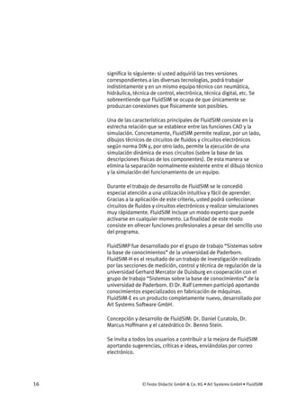 16 © Festo Didactic GmbH & Co. KG • Art Systems GmbH • FluidSIM
significa lo siguiente: si usted adquirió las tres versiones
correspondientes a las diversas tecnologías, podrá trabajar
indistintamente y en un mismo equipo técnico con neumática,
hidráulica, técnica de control, electrónica, técnica digital, etc. Se
sobreentiende que FluidSIM se ocupa de que únicamente se
produzcan conexiones que físicamente son posibles.
Una de las características principales de FluidSIM consiste en la
estrecha relación que se establece entre las funciones CAD y la
simulación. Concretamente, FluidSIM permite realizar, por un lado,
dibujos técnicos de circuitos de fluidos y circuitos electrónicos
según norma DIN y, por otro lado, permite la ejecución de una
simulación dinámica de esos circuitos (sobre la base de las
descripciones físicas de los componentes). De esta manera se
elimina la separación normalmente existente entre el dibujo técnico
y la simulación del funcionamiento de un equipo.
Durante el trabajo de desarrollo de FluidSIM se le concedió
especial atención a una utilización intuitiva y fácil de aprender.
Gracias a la aplicación de este criterio, usted podrá confeccionar
circuitos de fluidos y circuitos electrónicos y realizar simulaciones
muy rápidamente. FluidSIM incluye un modo experto que puede
activarse en cualquier momento. La finalidad de este modo
consiste en ofrecer funciones profesionales a pesar del sencillo uso
del programa.
FluidSIMP fue desarrollado por el grupo de trabajo “Sistemas sobre
la base de conocimientos” de la universidad de Paderborn.
FluidSIM-H es el resultado de un trabajo de investigación realizado
por las secciones de medición, control y técnica de regulación de la
universidad Gerhard Mercator de Duisburg en cooperación con el
grupo de trabajo “Sistemas sobre la base de conocimientos” de la
universidad de Paderborn. El Dr. Ralf Lemmen participó aportando
conocimientos especializados en fabricación de máquinas.
FluidSIM-E es un producto completamente nuevo, desarrollado por
Art Systems Software GmbH.
Concepción y desarrollo de FluidSIM: Dr. Daniel Curatolo, Dr.
Marcus Hoffmann y el catedrático Dr. Benno Stein.
Se invita a todos los usuarios a contribuir a la mejora de FluidSIM
aportando sugerencias, críticas e ideas, enviándolas por correo
electrónico.
 