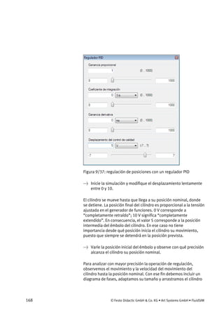 168 © Festo Didactic GmbH & Co. KG • Art Systems GmbH • FluidSIM
Figura 9/37: regulación de posiciones con un regulador PID
→ Inicie la simulación y modifique el desplazamiento lentamente
entre 0 y 10.
El cilindro se mueve hasta que llega a su posición nominal, donde
se detiene. La posición final del cilindro es proporcional a la tensión
ajustada en el generador de funciones. 0 V corresponde a
“completamente retraído”; 10 V significa “completamente
extendido”. En consecuencia, el valor 5 corresponde a la posición
intermedia del émbolo del cilindro. En ese caso no tiene
importancia desde qué posición inicia el cilindro su movimiento,
puesto que siempre se detendrá en la posición prevista.
→ Varíe la posición inicial del émbolo y observe con qué precisión
alcanza el cilindro su posición nominal.
Para analizar con mayor precisión la operación de regulación,
observemos el movimiento y la velocidad del movimiento del
cilindro hasta la posición nominal. Con ese fin debemos incluir un
diagrama de fases, adaptamos su tamaño y arrastramos el cilindro
 