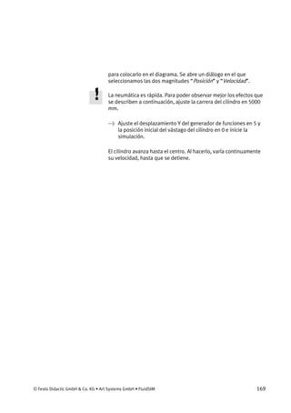 © Festo Didactic GmbH & Co. KG • Art Systems GmbH • FluidSIM 169
para colocarlo en el diagrama. Se abre un diálogo en el que
seleccionamos las dos magnitudes “Posición” y “Velocidad”.
La neumática es rápida. Para poder observar mejor los efectos que
se describen a continuación, ajuste la carrera del cilindro en 5000
mm.
→ Ajuste el desplazamiento Y del generador de funciones en 5 y
la posición inicial del vástago del cilindro en 0 e inicie la
simulación.
El cilindro avanza hasta el centro. Al hacerlo, varía continuamente
su velocidad, hasta que se detiene.
 