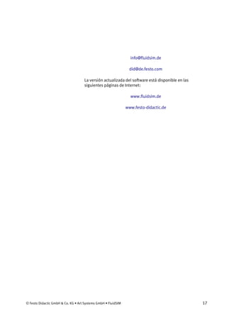© Festo Didactic GmbH & Co. KG • Art Systems GmbH • FluidSIM 17
info@fluidsim.de
did@de.festo.com
La versión actualizada del software está disponible en las
siguientes páginas de Internet:
www.fluidsim.de
www.festo-didactic.de
 