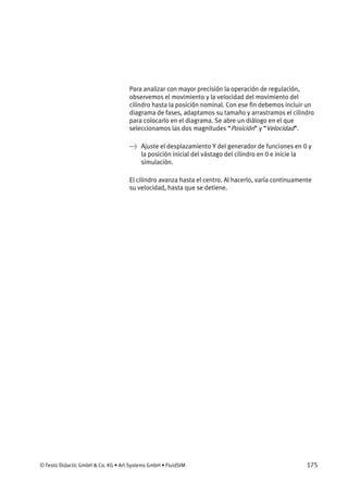© Festo Didactic GmbH & Co. KG • Art Systems GmbH • FluidSIM 175
Para analizar con mayor precisión la operación de regulación,
observemos el movimiento y la velocidad del movimiento del
cilindro hasta la posición nominal. Con ese fin debemos incluir un
diagrama de fases, adaptamos su tamaño y arrastramos el cilindro
para colocarlo en el diagrama. Se abre un diálogo en el que
seleccionamos las dos magnitudes “Posición” y “Velocidad”.
→ Ajuste el desplazamiento Y del generador de funciones en 0 y
la posición inicial del vástago del cilindro en 0 e inicie la
simulación.
El cilindro avanza hasta el centro. Al hacerlo, varía continuamente
su velocidad, hasta que se detiene.
 
