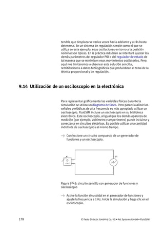 178 © Festo Didactic GmbH & Co. KG • Art Systems GmbH • FluidSIM
tendría que desplazarse varias veces hacia adelante y atrás hasta
detenerse. En un sistema de regulación simple como el que se
utiliza en este ejemplo, esas oscilaciones en torno a la posición
nominal son típicas. En la práctica más bien se intentará ajustar los
demás parámetros del regulador PID o del regulador de estado de
tal manera que se minimicen esos movimientos oscilatorios. Pero
aquí nos limitaremos a observar esta solución sencilla,
remitiéndonos a datos bibliográficos que profundizan el tema de la
técnica proporcional y de regulación.
9.14 Utilización de un osciloscopio en la electrónica
Para representar gráficamente las variables físicas durante la
simulación se utiliza un diagrama de fases. Pero para visualizar las
señales periódicas de alta frecuencia es más apropiado utilizar un
osciloscopio. FluidSIM incluye un osciloscopio en su biblioteca
electrónica. Este osciloscopio, al igual que los demás aparatos de
medición (por ejemplo, voltímetro y amperímetro) puede incluirse y
conectarse en circuitos eléctricos. Es posible utilizar una cantidad
indistinta de osciloscopios al mismo tiempo.
→ Confeccione un circuito compuesto de un generador de
funciones y un osciloscopio.
Figura 9/45: circuito sencillo con generador de funciones y
osciloscopio
→ Active la función sinusoidal en el generador de funciones y
ajuste la frecuencia a 1 Hz. Inicie la simulación y haga clic en el
osciloscopio.
 