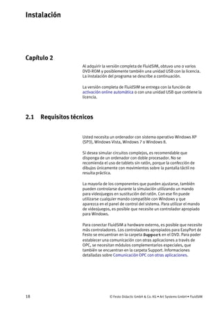 Instalación
18 © Festo Didactic GmbH & Co. KG • Art Systems GmbH • FluidSIM
Capítulo 2
2. Instalación
Al adquirir la versión completa de FluidSIM, obtuvo uno o varios
DVD-ROM y posiblemente también una unidad USB con la licencia.
La instalación del programa se describe a continuación.
La versión completa de FluidSIM se entrega con la función de
activación online automática o con una unidad USB que contiene la
licencia.
2.1 Requisitos técnicos
Usted necesita un ordenador con sistema operativo Windows XP
(SP3), Windows Vista, Windows 7 o Windows 8.
Si desea simular circuitos complejos, es recomendable que
disponga de un ordenador con doble procesador. No se
recomienda el uso de tablets sin ratón, porque la confección de
dibujos únicamente con movimientos sobre la pantalla táctil no
resulta práctica.
La mayoría de los componentes que pueden ajustarse, también
pueden controlarse durante la simulación utilizando un mando
para videojuegos en sustitución del ratón. Con ese fin puede
utilizarse cualquier mando compatible con Windows y que
aparezca en el panel de control del sistema. Para utilizar el mando
de videojuegos, es posible que necesite un controlador apropiado
para Windows.
Para conectar FluidSIM a hardware externo, es posible que necesite
más controladores. Los controladores apropiados para EasyPort de
Festo se encuentran en la carpeta Support en el DVD. Para poder
establecer una comunicación con otras aplicaciones a través de
OPC, se necesitan módulos complementarios especiales, que
también se encuentran en la carpeta Support. Informaciones
detalladas sobre Comunicación OPC con otras aplicaciones.
 