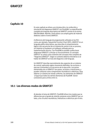 GRAFCET
180 © Festo Didactic GmbH & Co. KG • Art Systems GmbH • FluidSIM
Capítulo 10
10. GRAFCET
En este capítulo se ofrece una introducción a la confección y
simulación de diagramas GRAFCET con FluidSIM. La especificación
completa de lenguaje descriptivo de GRAFCET consta en la norma
DIN EN 60848. Además, Festo ofrece una amplia gama de material
didáctico sobre el tema GRAFCET.
A diferencia del lenguaje de programación utilizado en los PLC
como, por ejemplo, Sequential Function Chart (SFC), GRAFCET es un
lenguaje gráfico descriptivo, que describe el comportamiento
lógico y las secuencias de un sistema de control o de un proceso,
sin importar el hardware y el software utilizado para su
implementación técnica. Con FluidSIM es posible confeccionar
diagramas GRAFCET y simular su funcionamiento. El concepto
GRAFCET se utiliza como sinónimo del concepto más completo de
“diagrama GRAFCET”. Según el contexto debería entenderse si al
hablar de GRAFCET se trata del diagrama o del lenguaje.
Un GRAFCET describe esencialmente dos aspectos de un sistema
de control, aplicando reglas claramente definidas: las acciones a
ejecutar (comandos) y la secuencia de la ejecución. Las partes
elementales de un GRAFCET son pasos, acciones y transiciones, y
pueden utilizarse como componentes neumáticos o eléctricos. Para
obtener un sistema de mando uniforme, los elementos de GRAFCET
-al igual que todos los demás elementos de FluidSIM- tienen
conexiones para unirlos entre sí.
10.1 Los diversos modos de GRAFCET
Al abordar el tema de GRAFCET, FluidSIM ofrece tres modos que se
diferencian por el grado de relación existente entre GRAFCET por un
lado, y los circuitos neumáticos, hidráulicos o eléctricos por el otro.
 