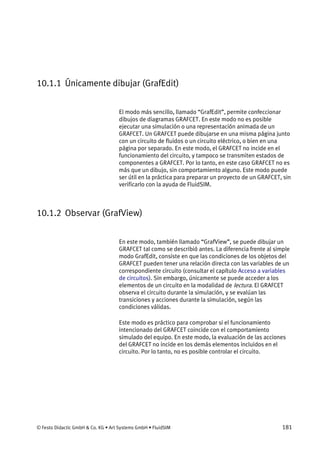 © Festo Didactic GmbH & Co. KG • Art Systems GmbH • FluidSIM 181
10.1.1 Únicamente dibujar (GrafEdit)
El modo más sencillo, llamado “GrafEdit”, permite confeccionar
dibujos de diagramas GRAFCET. En este modo no es posible
ejecutar una simulación o una representación animada de un
GRAFCET. Un GRAFCET puede dibujarse en una misma página junto
con un circuito de fluidos o un circuito eléctrico, o bien en una
página por separado. En este modo, el GRAFCET no incide en el
funcionamiento del circuito, y tampoco se transmiten estados de
componentes a GRAFCET. Por lo tanto, en este caso GRAFCET no es
más que un dibujo, sin comportamiento alguno. Este modo puede
ser útil en la práctica para preparar un proyecto de un GRAFCET, sin
verificarlo con la ayuda de FluidSIM.
10.1.2 Observar (GrafView)
En este modo, también llamado “GrafView”, se puede dibujar un
GRAFCET tal como se describió antes. La diferencia frente al simple
modo GrafEdit, consiste en que las condiciones de los objetos del
GRAFCET pueden tener una relación directa con las variables de un
correspondiente circuito (consultar el capítulo Acceso a variables
de circuitos). Sin embargo, únicamente se puede acceder a los
elementos de un circuito en la modalidad de lectura. El GRAFCET
observa el circuito durante la simulación, y se evalúan las
transiciones y acciones durante la simulación, según las
condiciones válidas.
Este modo es práctico para comprobar si el funcionamiento
intencionado del GRAFCET coincide con el comportamiento
simulado del equipo. En este modo, la evaluación de las acciones
del GRAFCET no incide en los demás elementos incluidos en el
circuito. Por lo tanto, no es posible controlar el circuito.
 