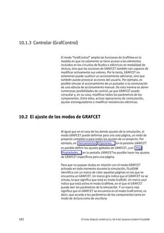 182 © Festo Didactic GmbH & Co. KG • Art Systems GmbH • FluidSIM
10.1.3 Controlar (GrafControl)
El modo “GrafControl” amplía las funciones de GrafView en la
medida en que no solamente se tiene acceso a los elementos
incluidos en los circuitos de fluidos o eléctricos en modalidad de
lectura, sino que las acciones de GRAFCET también son capaces de
modificar activamente sus valores. Por lo tanto, GRAFCET no
solamente puede sustituir un accionamiento adicional, sino que
también puede provocar acciones del usuario. Por ejemplo, es
posible simular el accionamiento de un pulsador o la conmutación
de una válvula de accionamiento manual. De esta manera se abren
numerosas posibilidades de control, ya que GRAFCET puede
consultar y, en su caso, modificar todos los parámetros de los
componentes. Entre ellos, activar operaciones de conmutación,
ajustar estranguladores o modificar resistencias eléctricas.
10.2 El ajuste de los modos de GRAFCET
Al igual que en el caso de los demás ajustes de la simulación, el
modo GRAFCET puede definirse para una sola página, un nodo de
proyecto completo o para todos los ajustes de un proyecto. Por
ejemplo, en Herramientas Opciones... en la pestaña GRAFCET
es posible definir los ajustes globales de GRAFCET, y en Hoja
Propiedades... en la pestaña GRAFCET es posible hacer los ajustes
de GRAFCET específicos para una página.
Para que no quepan dudas en relación con el modo GRAFCET
activado en todo momento durante la simulación, FluidSIM
identifica con un marco de color aquellas páginas en las que se
encuentra un GRAFCET. Un marco gris indica que el GRAFCET no se
simula, lo que significa que está en modo GrafEdit. Un marco azul
indica que está activo el modo GrafView, en el que el GRAFCET
puede leer los parámetros de la simulación. Y un marco rojo
significa que el GRAFCET se encuentra en el modo GrafControl, es
decir, que accede a los parámetros de los componentes tanto en
modo de lectura como de escritura.
 