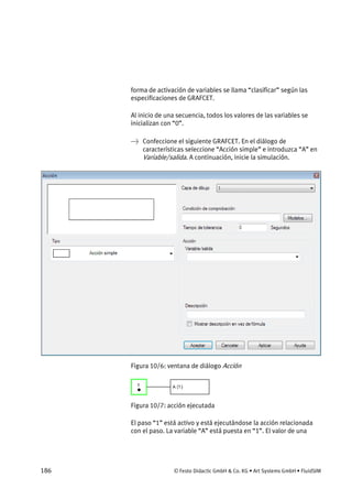 186 © Festo Didactic GmbH & Co. KG • Art Systems GmbH • FluidSIM
forma de activación de variables se llama “clasificar” según las
especificaciones de GRAFCET.
Al inicio de una secuencia, todos los valores de las variables se
inicializan con “0”.
→ Confeccione el siguiente GRAFCET. En el diálogo de
características seleccione “Acción simple” e introduzca “A” en
Variable/salida. A continuación, inicie la simulación.
Figura 10/6: ventana de diálogo Acción
Figura 10/7: acción ejecutada
El paso “1” está activo y está ejecutándose la acción relacionada
con el paso. La variable “A” está puesta en “1”. El valor de una
 