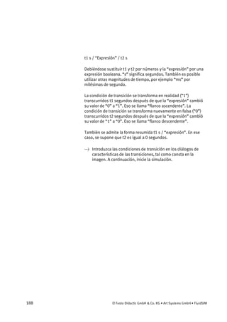 188 © Festo Didactic GmbH & Co. KG • Art Systems GmbH • FluidSIM
t1 s / “Expresión” / t2 s
Debiéndose sustituir t1 y t2 por números y la “expresión” por una
expresión booleana. “s” significa segundos. También es posible
utilizar otras magnitudes de tiempo, por ejemplo “ms” por
milésimas de segundo.
La condición de transición se transforma en realidad (“1”)
transcurridos t1 segundos después de que la “expresión” cambió
su valor de “0” a “1”. Eso se llama “flanco ascendente”. La
condición de transición se transforma nuevamente en falsa (“0”)
transcurridos t2 segundos después de que la “expresión” cambió
su valor de “1” a “0”. Eso se llama “flanco descendente”.
También se admite la forma resumida t1 s / “expresión”. En ese
caso, se supone que t2 es igual a 0 segundos.
→ Introduzca las condiciones de transición en los diálogos de
características de las transiciones, tal como consta en la
imagen. A continuación, inicie la simulación.
 