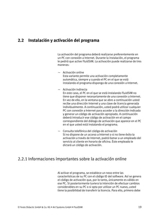© Festo Didactic GmbH & Co. KG • Art Systems GmbH • FluidSIM 19
2.2 Instalación y activación del programa
La activación del programa deberá realizarse preferentemente en
un PC con conexión a Internet. Durante la instalación, el programa
le pedirá que active FluidSIM. La activación puede realizarse de tres
maneras:
— Activación online
Esta variante permite una activación completamente
automática, siempre y cuando el PC en el que se está
instalando el programa disponga de una conexión a Internet.
— Activación indirecta
En este caso, el PC en el que se está instalando FluidSIM no
tiene que disponer necesariamente de una conexión a Internet.
En vez de ello, en la ventana que se abre a continuación usted
recibe una dirección Internet y una clave de licencia generada
individualmente. A continuación, usted podrá utilizar cualquier
PC con conexión a Internet para acceder a la dirección indicada
y generar un código de activación apropiado. A continuación
deberá introducir ese código de activación en el campo
correspondiente del diálogo de activación que aparece en el PC
en el que usted está instalando el programa.
— Consulta telefónica del código de activación
Si no dispone de un acceso a Internet o si no tiene éxito la
activación a través de Internet, podrá llamar a un empleado del
servicio al cliente en horario de oficina. Éste empleado le
dictará un código de activación.
2.2.1 Informaciones importantes sobre la activación online
Al activar el programa, se establece un nexo entre las
características de su PC con el código ID del software. Así se genera
el código de activación que, por lo tanto, únicamente es válido en
ese PC. Si posteriormente tuviera la intención de efectuar cambios
considerables en su PC o si opta por utilizar un PC nuevo, usted
tiene la posibilidad de transferir la licencia. Para ello, primero debe
 
