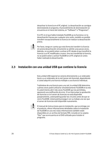 20 © Festo Didactic GmbH & Co. KG • Art Systems GmbH • FluidSIM
desactivar la licencia en el PC original. La desactivación se consigue
desinstalando el programa. El procedimiento de desinstalación se
encuentra en el menú del sistema, en “Software” o “Programas”.
Si el PC en el que había instalado FluidSIM ya no funciona o si la
desactivación fracasa por cualquier otra razón, también es posible
transferir excepcionalmente la licencia sin realizar la desactivación
previa.
Por favor, tenga en cuenta que esta forma de transferir la licencia
sin previa desactivación únicamente se admite unas pocas veces.
Además, no se podrá volver a activar el PC desde el que transfirió la
licencia a un PC modificado o nuevo. Una vez transferida la licencia,
no se podrá volver a activar FluidSIM en el PC original sin antes
haber realizado la desactivación.
2.3 Instalación con una unidad USB que contiene la licencia
Esta unidad USB especial se conecta directamente a un ordenador
local o a un ordenador de la red (server de licencias), dependiendo
si usted adquirió una licencia múltiple o una licencia individual.
Tratándose de una licencia para una red, la unidad USB determina
cuántas veces podrá utilizarse simultáneamente FluidSIM en la red.
Si usted intenta abrir más veces FluidSIM que las permitidas,
aparecerá una notificación de error. Si se interrumpe la aprobación
de licencias o si el server de licencias no está disponible
pasajeramente, usted podrá guardar los circuitos antes de que se
cierre FluidSIM. Usted podrá proseguir con su trabajo una vez que
el server de licencias esté disponible nuevamente.
El manual de instrucciones para la instalación, que se entrega con
el producto, ofrece informaciones detalladas sobre la instalación
de FluidSIM en una red. Estas informaciones también están
disponibles en un archivo de formato PDF, incluido en la carpeta
“Doc” que se encuentra en el DVD utilizado para instalar el
programa.
 
