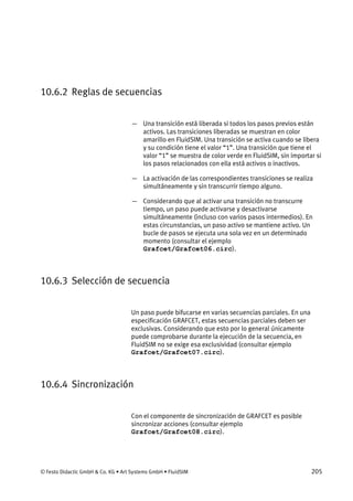 © Festo Didactic GmbH & Co. KG • Art Systems GmbH • FluidSIM 205
10.6.2 Reglas de secuencias
— Una transición está liberada si todos los pasos previos están
activos. Las transiciones liberadas se muestran en color
amarillo en FluidSIM. Una transición se activa cuando se libera
y su condición tiene el valor “1”. Una transición que tiene el
valor “1” se muestra de color verde en FluidSIM, sin importar si
los pasos relacionados con ella está activos o inactivos.
— La activación de las correspondientes transiciones se realiza
simultáneamente y sin transcurrir tiempo alguno.
— Considerando que al activar una transición no transcurre
tiempo, un paso puede activarse y desactivarse
simultáneamente (incluso con varios pasos intermedios). En
estas circunstancias, un paso activo se mantiene activo. Un
bucle de pasos se ejecuta una sola vez en un determinado
momento (consultar el ejemplo
Grafcet/Grafcet06.circ).
10.6.3 Selección de secuencia
Un paso puede bifucarse en varias secuencias parciales. En una
especificación GRAFCET, estas secuencias parciales deben ser
exclusivas. Considerando que esto por lo general únicamente
puede comprobarse durante la ejecución de la secuencia, en
FluidSIM no se exige esa exclusividad (consultar ejemplo
Grafcet/Grafcet07.circ).
10.6.4 Sincronización
Con el componente de sincronización de GRAFCET es posible
sincronizar acciones (consultar ejemplo
Grafcet/Grafcet08.circ).
 