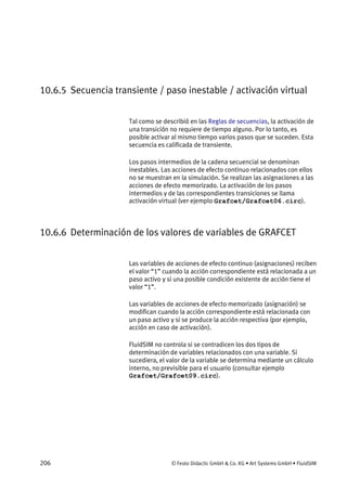 206 © Festo Didactic GmbH & Co. KG • Art Systems GmbH • FluidSIM
10.6.5 Secuencia transiente / paso inestable / activación virtual
Tal como se describió en las Reglas de secuencias, la activación de
una transición no requiere de tiempo alguno. Por lo tanto, es
posible activar al mismo tiempo varios pasos que se suceden. Esta
secuencia es calificada de transiente.
Los pasos intermedios de la cadena secuencial se denominan
inestables. Las acciones de efecto continuo relacionados con ellos
no se muestran en la simulación. Se realizan las asignaciones a las
acciones de efecto memorizado. La activación de los pasos
intermedios y de las correspondientes transiciones se llama
activación virtual (ver ejemplo Grafcet/Grafcet06.circ).
10.6.6 Determinación de los valores de variables de GRAFCET
Las variables de acciones de efecto continuo (asignaciones) reciben
el valor “1” cuando la acción correspondiente está relacionada a un
paso activo y si una posible condición existente de acción tiene el
valor “1”.
Las variables de acciones de efecto memorizado (asignación) se
modifican cuando la acción correspondiente está relacionada con
un paso activo y si se produce la acción respectiva (por ejemplo,
acción en caso de activación).
FluidSIM no controla si se contradicen los dos tipos de
determinación de variables relacionados con una variable. Si
sucediera, el valor de la variable se determina mediante un cálculo
interno, no previsible para el usuario (consultar ejemplo
Grafcet/Grafcet09.circ).
 