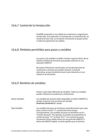 © Festo Didactic GmbH & Co. KG • Art Systems GmbH • FluidSIM 207
10.6.7 Control de la introducción
FluidSIM comprueba si son válidas las condiciones y asignaciones
introducidas. Si la expresión no corresponde a la especificación, se
muestra de color rojo. La simulación únicamente se puede activar
si todas las expresiones son válidas.
10.6.8 Símbolos permitidos para pasos y variables
Los pasos y las variables no deben contener espacios libres. No se
admiten nombres de funciones que pueden utilizarse en una
expresión GRAFCET.
No existen limitaciones relacionadas con las descripciones de
condiciones y acciones que pueden aparecer a modo de
alternativa, ya que únicamente sirven como indicación y no se
utilizan en la simulación.
10.6.9 Nombres de variables
Existen cuatro tipos diferentes de variables. Todas las variables
pueden utilizarse en condiciones y atribuciones.
Las variables de acciones están disponibles en todo el GRAFCET y
pueden activarse como acciones (ver ejemplo
Grafcet/Grafcet10.circ).
Las variables de pasos se introducen automáticamente para cada
paso y tienen el valor “1” cuando está activo el paso
correspondiente. Las variables de pasos se identifican con X +
“nombre del paso”. Por ejemplo, la variable correspondiente al
nombre de paso “12” se llama “X12”. Los nombres de pasos
únicamente tienen validez dentro de una parte del GRAFCET o
dentro del GRAFCET global. Lo dicho significa que en diversos
Action Variables
Step Variables
 