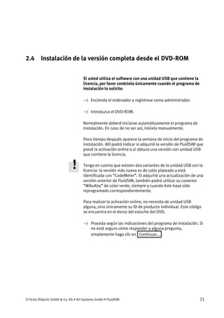 © Festo Didactic GmbH & Co. KG • Art Systems GmbH • FluidSIM 21
2.4 Instalación de la versión completa desde el DVD-ROM
Si usted utiliza el software con una unidad USB que contiene la
licencia, por favor conéctela únicamente cuando el programa de
instalación lo solicite.
→ Encienda el ordenador y regístrese como administrador.
→ Introduzca el DVD-ROM.
Normalmente deberá iniciarse automáticamente el programa de
instalación. En caso de no ser así, inícielo manualmente.
Poco tiempo después aparece la ventana de inicio del programa de
instalación. Allí podrá indicar si adquirió la versión de FluidSIM que
prevé la activación online o si obtuvo una versión con unidad USB
que contiene la licencia.
Tenga en cuenta que existen dos variantes de la unidad USB con la
licencia: la versión más nueva es de color plateado y está
identificada con “CodeMeter”. Si adquirió una actualización de una
versión anterior de FluidSIM, también podrá utilizar su conector
“WibuKey” de color verde, siempre y cuando éste haya sido
reprogramado correspondientemente.
Para realizar la activación online, no necesita de unidad USB
alguna, sino únicamente su ID de producto individual. Este código
se encuentra en el dorso del estuche del DVD.
→ Proceda según las indicaciones del programa de instalación. Si
no está seguro cómo responder a alguna pregunta,
simplemente haga clic en Continuar… .
 