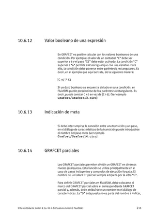 © Festo Didactic GmbH & Co. KG • Art Systems GmbH • FluidSIM 211
10.6.12 Valor booleano de una expresión
En GRAFCET es posible calcular con los valores booleanos de una
condición. Por ejemplo: el valor de un contador “C” debe ser
superior a 6 y el paso “X1” debe estar activado. La condición “C”
superior a “6” permite calcular igual que con una variable. Para
ello, la condición debe ponerse entre paréntesis rectangulares. Es
decir, en el ejemplo que aquí se trata, de la siguiente manera:
[C > 6 ] * X1
Si un dato booleano se encuentra aislado en una condición, en
FluidSIM puede prescindirse de los paréntesis rectangulares. Es
decir, puede constar C > 6 en vez de [C > 6]. (Ver ejemplo
Grafcet/Grafcet13.circ)
10.6.13 Indicación de meta
Si debe interrumpirse la conexión entre una transición y un paso,
en el diálogo de características de la transición puede introducirse
el nombre del paso meta (ver ejemplo
Grafcet/Grafcet14.circ).
10.6.14 GRAFCET parciales
Los GRAFCET parciales permiten dividir un GRAFCET en diversos
niveles jerárquicos. Esta función se utiliza principalmente en el
caso de pasos incluyentes y comandos de ejecución forzada. El
nombre de un GRAFCET parcial siempre empieza por la letra “G”.
Para definir GRAFCET parciales en FluidSIM, debe colocarse el
marco del GRAFCET parcial sobre el correspondiente GRAFCET
parcial y, además, debe atribuírsele un nombre en el diálogo de
características. La “G” antepuesta no es parte del nombre a indicar,
 