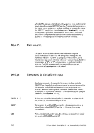 212 © Festo Didactic GmbH & Co. KG • Art Systems GmbH • FluidSIM
y FluidSIM la agrega automáticamente y aparece en la parte inferior
izquierda del marco del GRAFCET parcial. Arrastrando los márgenes
del marco con el puntero, es posible modificar el tamaño del marco
del GRAFCET parcial (ver ejemplo Grafcet/Grafcet11.circ.
Es importante que todos los elementos del GRAFCET parcial se
encuentren completamente dentro del marco correspondiente y
que no se sobrepongan elementos “ajenos” en el marco.
10.6.15 Pasos macro
Los pasos macro pueden definirse a través del diálogo de
características de un paso. La “M” antepuesta no es parte del
nombre a indicar, y FluidSIM la agrega automáticamente. De la
misma manera pueden definirse entradas y salidas macro. También
en ese caso, la “E” o la “S” antepuesta no es parte del nombre,
sino que FluidSIM agrega esas letras automáticamente (ver
ejemplo Grafcet/Grafcet15.circ).
10.6.16 Comandos de ejecución forzosa
Mediante comandos de ejecución forzosa es posible controlar
GRAFCET parciales independientemente de la secuencia normal. La
introducción en FluidSIM se lleva a cabo con la ayuda de una
máscara. Existen cuatro tipos de comandos de ejecución forzosa.
Estos tipos se explican recurriendo a cuatro ejemplos (ver ejemplo
Grafcet/Grafcet16.circ).
Activar una situación determinada. En este caso, la activación de
los pasos 8, 9, 11 del GRAFCET parcial 12.
Congelación de un GRAFCET parcial. En este caso se mantiene la
situación actual del GRAFCET parcial 12. No se activan otras
transiciones.
Activación de la situación vacía. En este caso se desactivan todos
los pasos del GRAFCET parcial 12.
G12 {8, 9, 11}
G12 {*}
G12
 