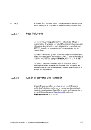© Festo Didactic GmbH & Co. KG • Art Systems GmbH • FluidSIM 213
Activación de la situación inicial. En este caso se activan los pasos
del GRAFCET parcial 12 que están marcados como pasos iniciales.
10.6.17 Paso incluyente
Los pasos incluyentes pueden definirse a través del diálogo de
características de un paso. Los GRAFCET parciales incluidos pueden
introducirse directamente, o bien seleccionarse en una lista. Los
GRAFCET parciales se separan entre sí con una coma o con un
espacio libre.
Durante la simulación, aparece el nombre del paso incluyente en la
parte izquierda superior del marco del GRAFCET parcial una vez que
se activa ese paso (ver ejemplo Grafcet/Grafcet17.circ).
En cuanto a los pasos que se encuentran dentro del GRAFCET
parcial y que deben activarse al activarse el paso incluyente, es
necesario que se haya activado antes Conexión de activación en el
diálogo de características.
10.6.18 Acción al activarse una transición
Una acción que se produce al activarse una transición es una
acción de efecto de memoria, que se ejecuta cuando se activa la
transición relacionada con la acción. La acción suele estar unida a
la transición mediante una línea diagonal (ver ejemplo
Grafcet/Grafcet20.circ).
G12 {INIT}
 