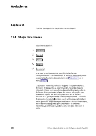Acotaciones
214 © Festo Didactic GmbH & Co. KG • Art Systems GmbH • FluidSIM
Capítulo 11
11. Acotaciones
FluidSIM permite acotar automática o manualmente.
11.1 Dibujar dimensiones
Mediante los botones
horizontal
Vertical
Alinear
Angular
Lengüeta
se accede al modo respectivo para dibujar las flechas
correspondientes a las dimensiones. A modo de alternativa puede
acceder a las funciones de acotaciones en Acotaciones en el
menú Dibujar .
La acotación horizontal, vertical y diagonal se logra mediante la
definición de dos puntos y, a continuación, haciendo clic para
introducir el texto correspondiente. La acotación angular exige la
definición de un punto central y de dos puntos adicionales para
obtener un ángulo. Haciendo clic por cuarta vez se define la
posición en la que aparecerá el texto correspondiente. La función
de acotación Lengüeta también puede utilizarse para introducir
textos generales en partes importantes de un circuito. Para hacerlo,
deben definirse dos puntos para una línea de ascendencia
indistinta y, a continuación, debe hacerse clic para introducir el
texto.
 