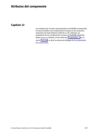 Atributos del componente
© Festo Didactic GmbH & Co. KG • Art Systems GmbH • FluidSIM 217
Capítulo 12
12. Atributos del componente
Los símbolos de circuitos representados en FluidSIM corresponden
en buena medida a los componentes incluidos en los conjuntos
modulares de Festo Didactic GmbH & Co. KG. Además, los
parámetros de los componentes constan en FluidSIM. Haciendo
doble clic en un símbolo, o bien abriendo Propiedades... en el
menú Edición , se abre la ventana de diálogo de las propiedades
del componente.
 