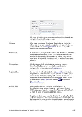© Festo Didactic GmbH & Co. KG • Art Systems GmbH • FluidSIM 219
Figura 12/2: recorte de la ventana de diálogo Propiedades de un
componente; propiedades generales
Muestra el nombre del símbolo del circuito. Con el nombre del
símbolo se hace referencia a los productos correspondientes que
están incluidos en el catálogo de Festo. El usuario no puede
modificar el nombre del símbolo.
Si es necesario, incluye una descripción más detallada o el nombre
completo del símbolo de circuito. El usuario puede modificar el
nombre del símbolo. Habiendo elegido la opción “Indicadores”
aparece la identificación a modo de texto en la identificación del
circuito.
El número de artículo identifica un producto de manera
inconfundible. Este número permite la inclusión de los
componentes necesarios en una lista de piezas.
En esta lista de selección se define la capa gráfica del símbolo.
Dependiendo del ajuste de los niveles gráficos, es posible que no
se muestre el símbolo o que no pueda editarse. Para que el
símbolo esté visible o para modificar los ajustes, deberá activar
pasajeramente la capa gráfica en el menú Ver eligiendo allí
Capas de dibujo... .
Aquí puede añadir una identificación para identificar
inequívocamente el componente en el esquema del circuito.
Habiendo elegido la opción “Indicadores” aparece la identificación
a modo de texto en la identificación del circuito.
Importante: al introducir o copiar símbolos de circuitos, FluidSIM
automáticamente les atribuye una identificación inconfundible. Un
texto de identificación atribuido automáticamente empieza con un
Símbolo
Descripción
Número pieza
Capa de dibujo
Identificación
 