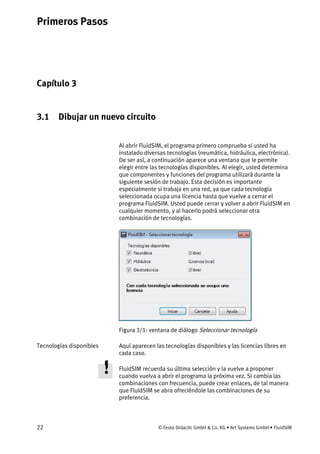 Primeros Pasos
22 © Festo Didactic GmbH & Co. KG • Art Systems GmbH • FluidSIM
Capítulo 3
3. Primeros Pasos
3.1 Dibujar un nuevo circuito
Al abrir FluidSIM, el programa primero comprueba si usted ha
instalado diversas tecnologías (neumática, hidráulica, electrónica).
De ser así, a continuación aparece una ventana que le permite
elegir entre las tecnologías disponibles. Al elegir, usted determina
que componentes y funciones del programa utilizará durante la
siguiente sesión de trabajo. Esta decisión es importante
especialmente si trabaja en una red, ya que cada tecnología
seleccionada ocupa una licencia hasta que vuelve a cerrar el
programa FluidSIM. Usted puede cerrar y volver a abrir FluidSIM en
cualquier momento, y al hacerlo podrá seleccionar otra
combinación de tecnologías.
Figura 3/1: ventana de diálogo Seleccionar tecnología
Aquí aparecen las tecnologías disponibles y las licencias libres en
cada caso.
FluidSIM recuerda su última selección y la vuelve a proponer
cuando vuelva a abrir el programa la próxima vez. Si cambia las
combinaciones con frecuencia, puede crear enlaces, de tal manera
que FluidSIM se abra ofreciéndole las combinaciones de su
preferencia.
Tecnologías disponibles
 