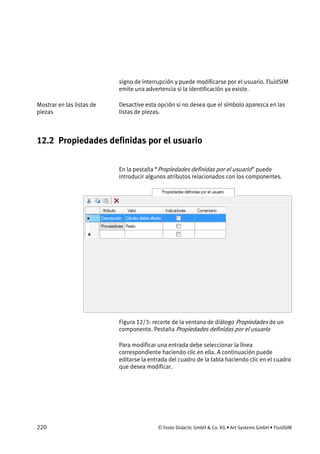 220 © Festo Didactic GmbH & Co. KG • Art Systems GmbH • FluidSIM
signo de interrupción y puede modificarse por el usuario. FluidSIM
emite una advertencia si la identificación ya existe.
Desactive esta opción si no desea que el símbolo aparezca en las
listas de piezas.
12.2 Propiedades definidas por el usuario
En la pestaña “Propiedades definidas por el usuario” puede
introducir algunos atributos relacionados con los componentes.
Figura 12/3: recorte de la ventana de diálogo Propiedades de un
componente. Pestaña Propiedades definidas por el usuario
Para modificar una entrada debe seleccionar la línea
correspondiente haciendo clic en ella. A continuación puede
editarse la entrada del cuadro de la tabla haciendo clic en el cuadro
que desea modificar.
Mostrar en las listas de
piezas
 