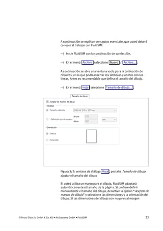 © Festo Didactic GmbH & Co. KG • Art Systems GmbH • FluidSIM 23
A continuación se explican conceptos esenciales que usted deberá
conocer al trabajar con FluidSIM.
→ Inicie FluidSIM con la combinación de su elección.
→ En el menú Archivo seleccione Nuevo / Archivo... .
A continuación se abre una ventana vacía para la confección de
circuitos, en la que podrá insertar los símbolos y unirlos con las
líneas. Antes es recomendable que defina el tamaño del dibujo.
→ En el menú Hoja seleccione Tamaño de dibujo... .
Figura 3/2: ventana de diálogo Hoja , pestaña Tamaño de dibujo:
ajustar el tamaño del dibujo
Si usted utiliza un marco para el dibujo, FluidSIM adaptará
automáticamente el tamaño de la página. Si prefiere definir
manualmente el tamaño del dibujo, desactive la opción “Aceptar de
marcos de dibujo” y seleccione las dimensiones y la orientación del
dibujo. Si las dimensiones del dibujo son mayores al margen
 